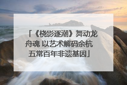 《桡影逐潮》舞动龙舟魂 以艺术解码余杭五常百年非遗基因
