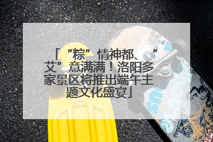 “粽”情神都、“艾”意满满！洛阳多家景区将推出端午主题文化盛宴