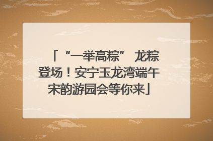 “一举高粽” 龙粽登场！安宁玉龙湾端午宋韵游园会等你来