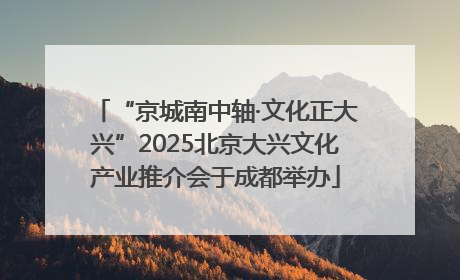 “京城南中轴·文化正大兴”2025北京大兴文化产业推介会于成都举办