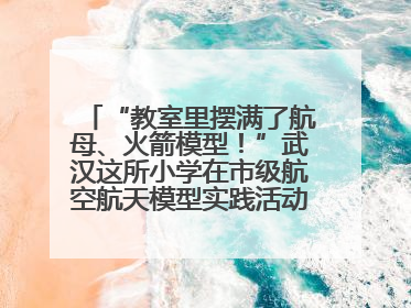 “教室里摆满了航母、火箭模型！”武汉这所小学在市级航空航天模型实践活动中获佳绩