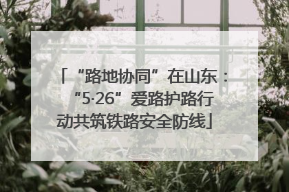 “路地协同”在山东：“5·26”爱路护路行动共筑铁路安全防线