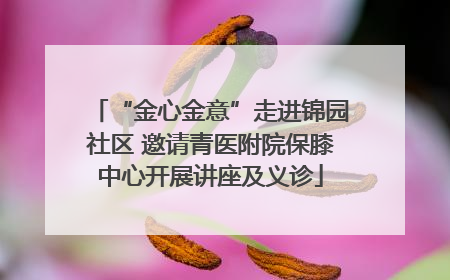 “金心金意”走进锦园社区 邀请青医附院保膝中心开展讲座及义诊