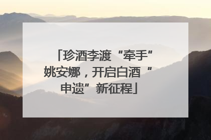 珍酒李渡“牵手”姚安娜，开启白酒“申遗”新征程