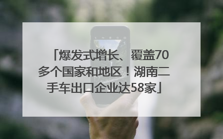 爆发式增长、覆盖70多个国家和地区！湖南二手车出口企业达58家