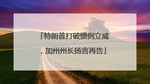 特朗普打破惯例立威，加州州长扬言再告