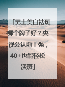 男士美白祛斑哪个牌子好？央视公认前十强，40+也能轻松淡斑
