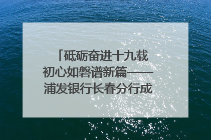 砥砺奋进十九载 初心如磐谱新篇——浦发银行长春分行成立19周年助力吉林省全面振兴纪实