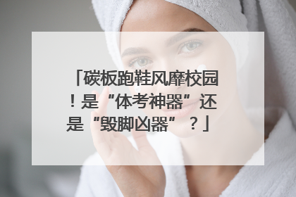 碳板跑鞋风靡校园！是“体考神器”还是“毁脚凶器”？