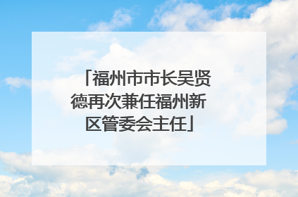 福州市市长吴贤德再次兼任福州新区管委会主任