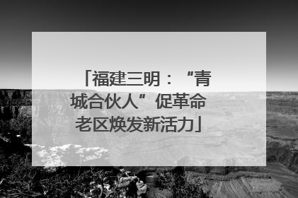 福建三明：“青城合伙人”促革命老区焕发新活力