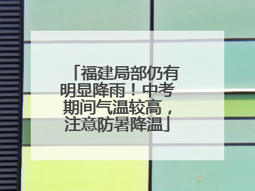 福建局部仍有明显降雨！中考期间气温较高，注意防暑降温