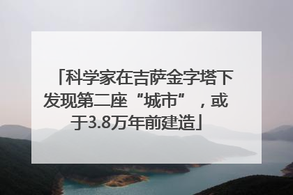 科学家在吉萨金字塔下发现第二座“城市”，或于3.8万年前建造