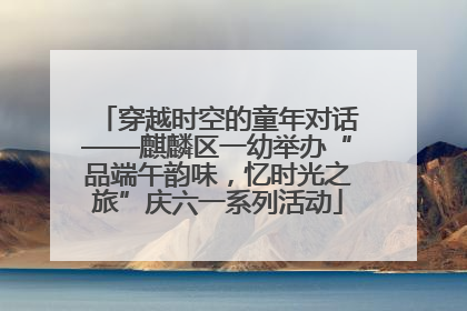 穿越时空的童年对话——麒麟区一幼举办“品端午韵味，忆时光之旅”庆六一系列活动