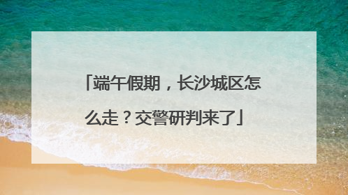 端午假期，长沙城区怎么走？交警研判来了