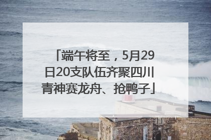 端午将至，5月29日20支队伍齐聚四川青神赛龙舟、抢鸭子
