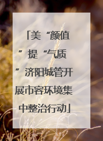 美“颜值 ”提“气质 ”济阳城管开展市容环境集中整治行动