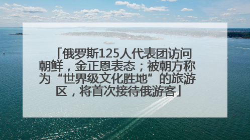 俄罗斯125人代表团访问朝鲜，金正恩表态；被朝方称为“世界级文化胜地”的旅游区，将首次接待俄游客
