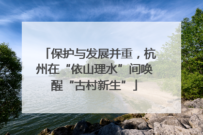 保护与发展并重，杭州在“依山理水”间唤醒“古村新生”