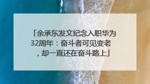 余承东发文纪念入职华为32周年：奋斗者可见变老，却一直还在奋斗路上