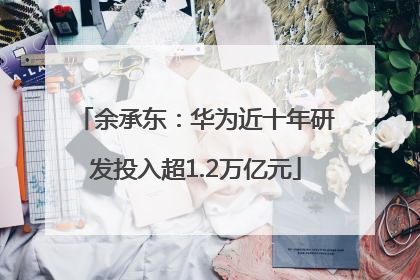 余承东：华为近十年研发投入超1.2万亿元