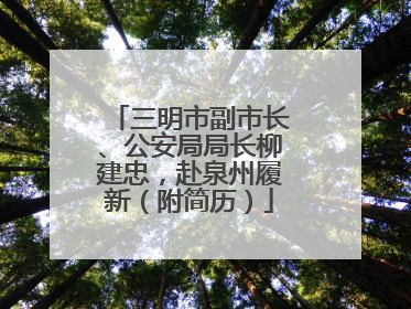 三明市副市长、公安局局长柳建忠，赴泉州履新（附简历）