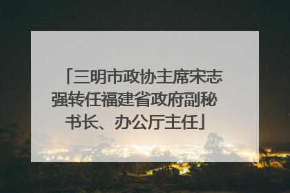 三明市政协主席宋志强转任福建省政府副秘书长、办公厅主任