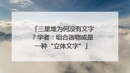 三星堆为何没有文字？学者：组合器物或是一种“立体文字”