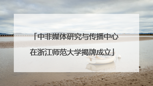 中非媒体研究与传播中心在浙江师范大学揭牌成立