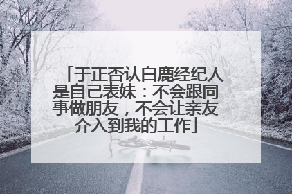 于正否认白鹿经纪人是自己表妹：不会跟同事做朋友，不会让亲友介入到我的工作