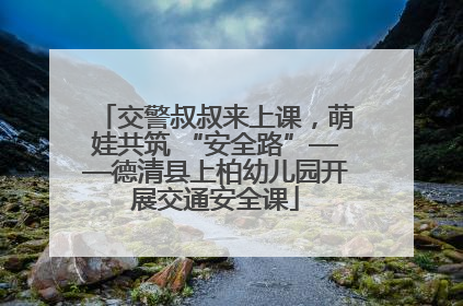 交警叔叔来上课，萌娃共筑 “安全路”——德清县上柏幼儿园开展交通安全课