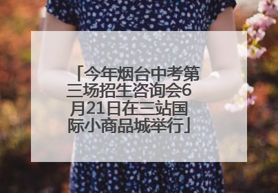今年烟台中考第三场招生咨询会6月21日在三站国际小商品城举行