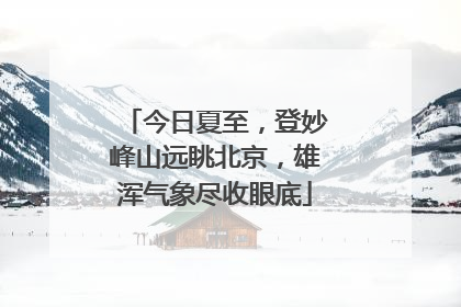 今日夏至，登妙峰山远眺北京，雄浑气象尽收眼底