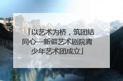 以艺术为桥，筑团结同心—新疆艺术剧院青少年艺术团成立