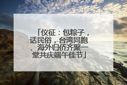 仪征：包粽子，话民俗，台湾同胞、海外归侨齐聚一堂共庆端午佳节