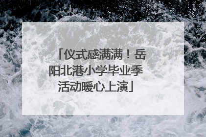 仪式感满满！岳阳北港小学毕业季活动暖心上演