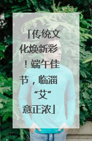 传统文化焕新彩！端午佳节，临淄 “艾”意正浓