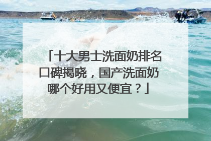 十大男士洗面奶排名口碑揭晓，国产洗面奶哪个好用又便宜？