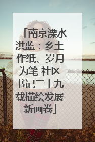 南京溧水洪蓝：乡土作纸、岁月为笔 社区书记二十九载描绘发展新画卷