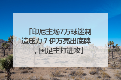 印尼主场7万球迷制造压力？伊万亮出底牌，国足主打进攻