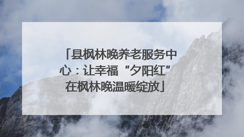 县枫林晚养老服务中心：让幸福“夕阳红”在枫林晚温暖绽放