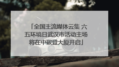 全国主流媒体云集 六五环境日武汉市活动主场将在中碳登大厦开启