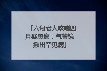 六旬老人咳喘四月疑患癌，气管镜揪出罕见病