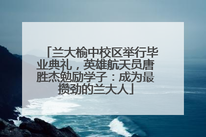 兰大榆中校区举行毕业典礼，英雄航天员唐胜杰勉励学子：成为最攒劲的兰大人