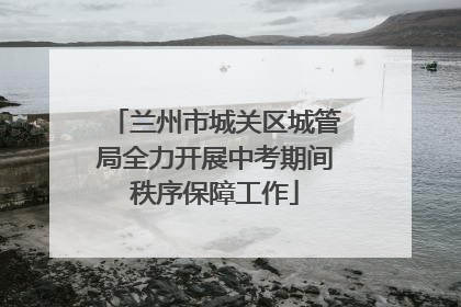 兰州市城关区城管局全力开展中考期间秩序保障工作