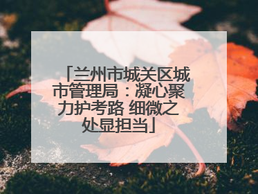 兰州市城关区城市管理局：凝心聚力护考路 细微之处显担当