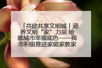 共建共享文明城丨涵养文明“家”力量 绘就城市幸福底色——我市积极推进家庭家教家风建设工作综述