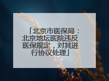 北京市医保局：北京地坛医院违反医保规定，对其进行协议处理