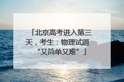 北京高考进入第三天，考生：物理试题“又简单又难”