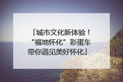 城市文化新体验！“福地怀化”彩蛋车带你遇见美好怀化